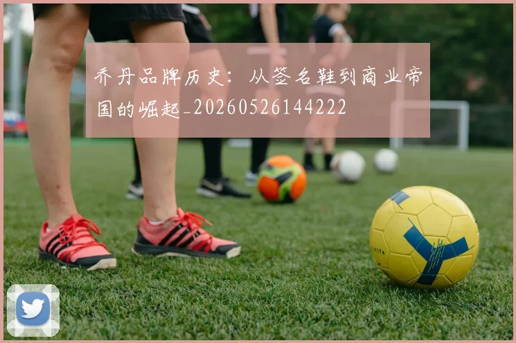 乔丹品牌历史:从签名鞋到商业帝国的崛起_20260526144222