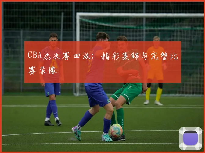 CBA总决赛回放:精彩集锦与完整比赛录像