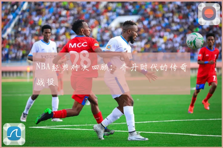 NBA经典对决回顾:乔丹时代的传奇战役