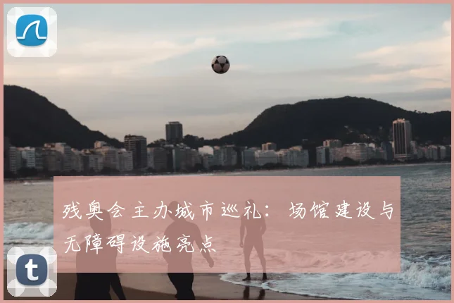 残奥会主办城市巡礼:场馆建设与无障碍设施亮点