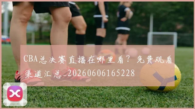 CBA总决赛直播在哪里看?免费观看渠道汇总_20260606165228