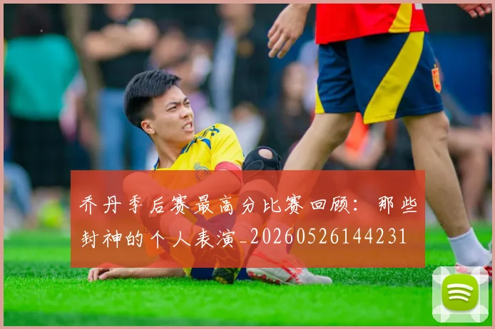 乔丹季后赛最高分比赛回顾:那些封神的个人表演_20260526144231