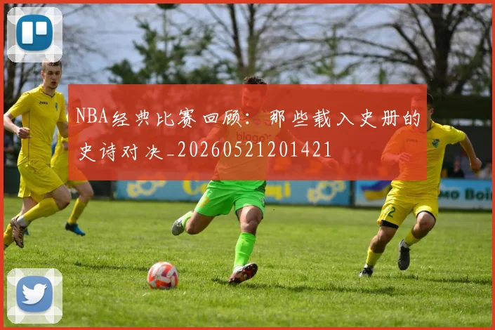 NBA经典比赛回顾:那些载入史册的史诗对决_20260521201421