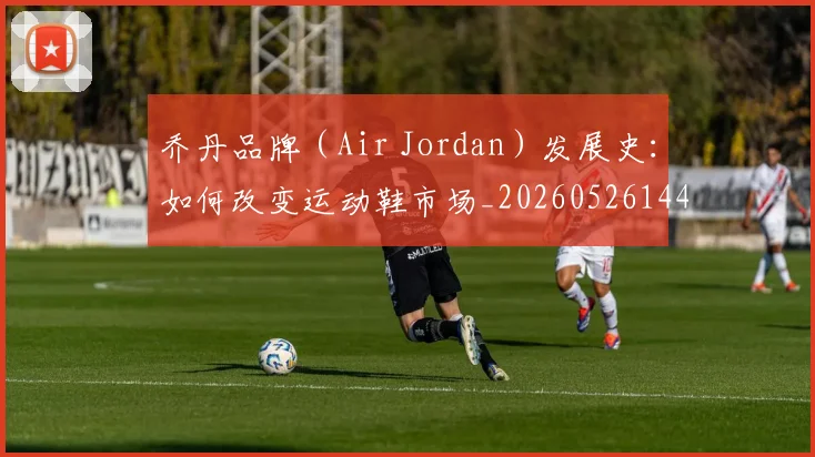 乔丹品牌(Air Jordan)发展史:如何改变运动鞋市场_20260526144226