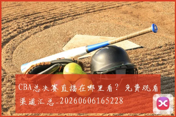 CBA总决赛直播在哪里看?免费观看渠道汇总_20260606165228